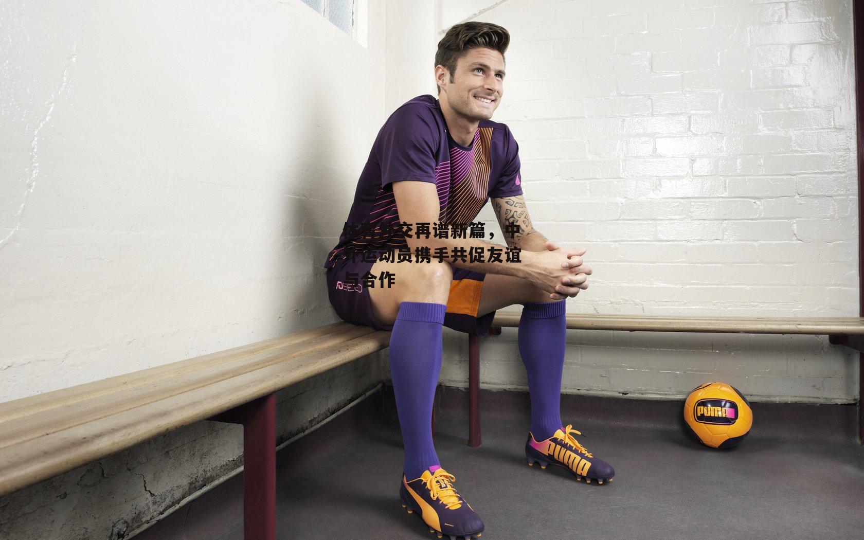 体育外交再谱新篇,中外运动员携手共促友谊与合作