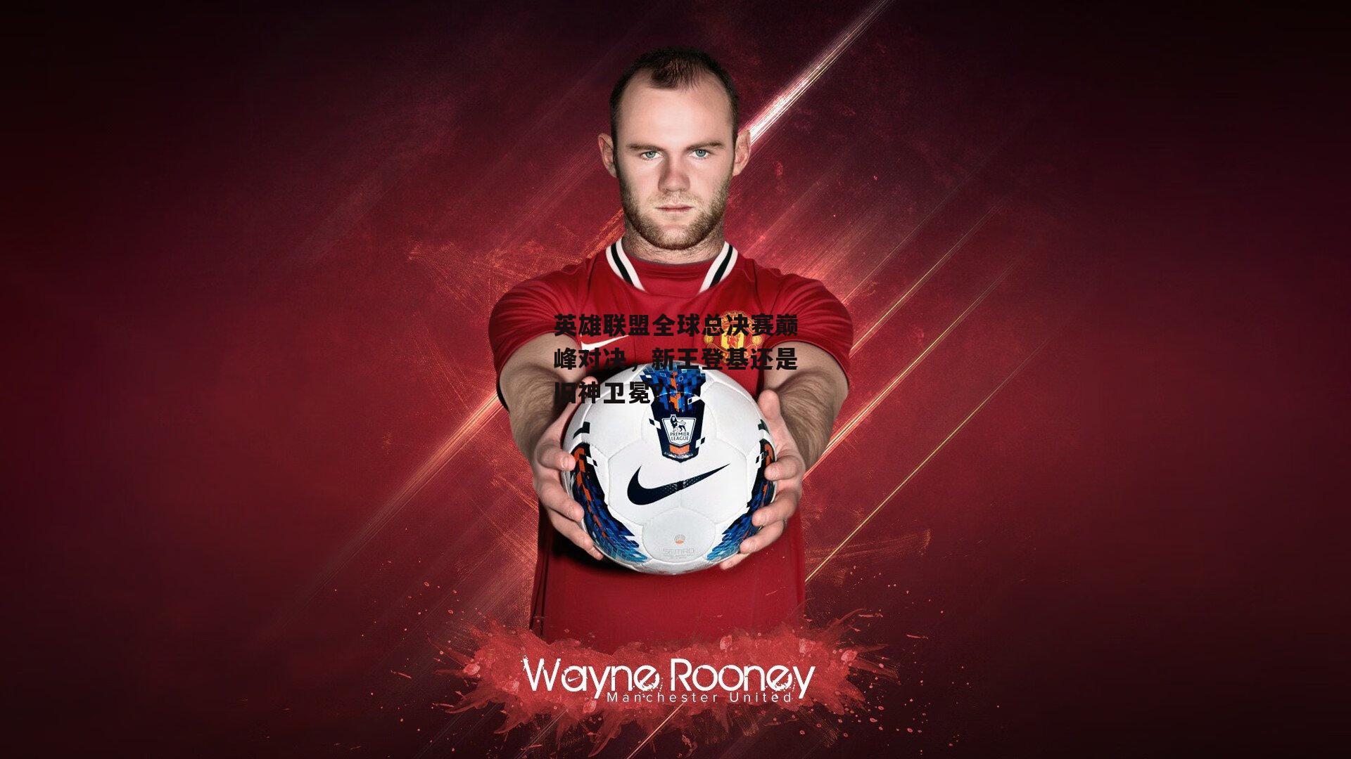 英雄联盟全球总决赛巅峰对决,新王登基还是旧神卫冕?